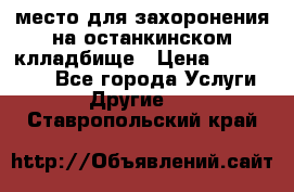 место для захоронения на останкинском клладбище › Цена ­ 1 000 000 - Все города Услуги » Другие   . Ставропольский край